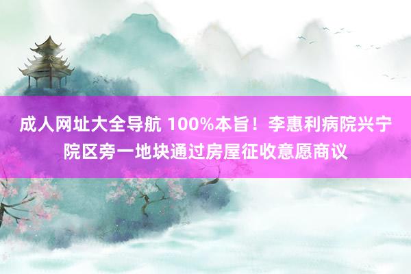 成人网址大全导航 100%本旨！李惠利病院兴宁院区旁一地块通过房屋征收意愿商议