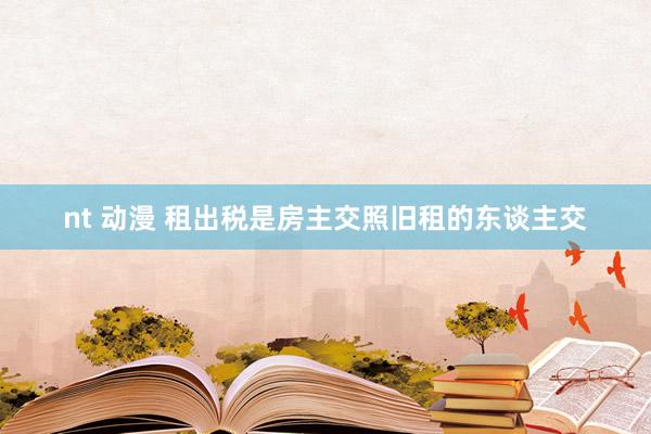 nt 动漫 租出税是房主交照旧租的东谈主交