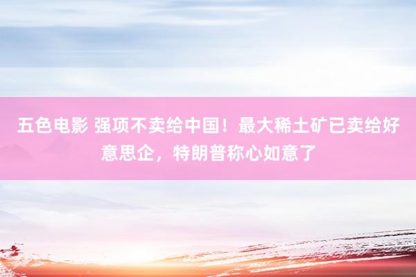 五色电影 强项不卖给中国！最大稀土矿已卖给好意思企，特朗普称心如意了