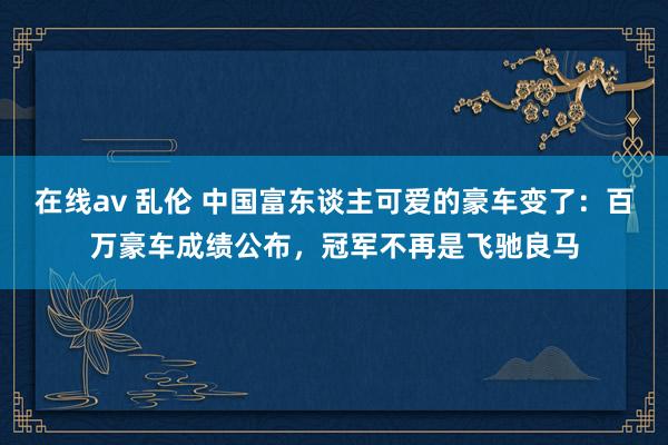 在线av 乱伦 中国富东谈主可爱的豪车变了：百万豪车成绩公布，冠军不再是飞驰良马