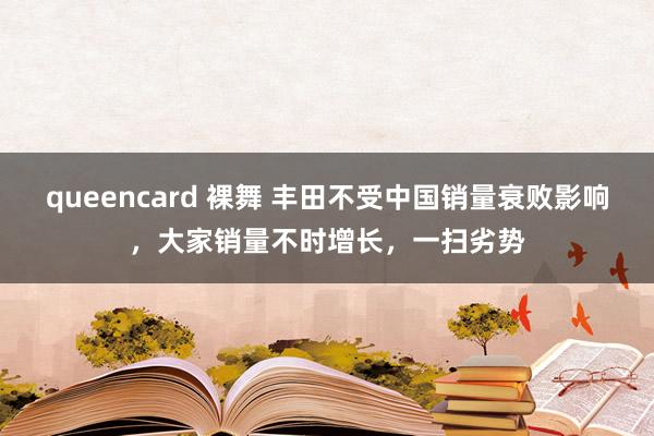queencard 裸舞 丰田不受中国销量衰败影响，大家销量不时增长，一扫劣势