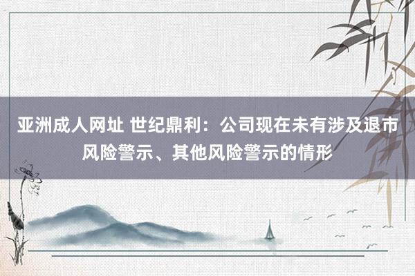 亚洲成人网址 世纪鼎利：公司现在未有涉及退市风险警示、其他风险警示的情形