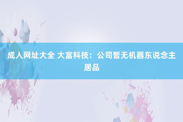 成人网址大全 大富科技：公司暂无机器东说念主居品