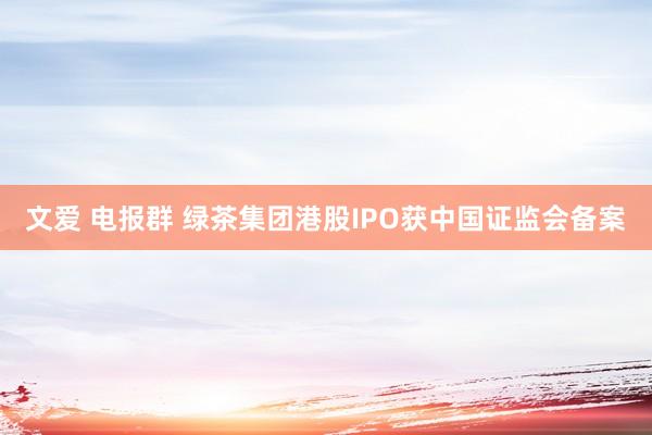文爱 电报群 绿茶集团港股IPO获中国证监会备案
