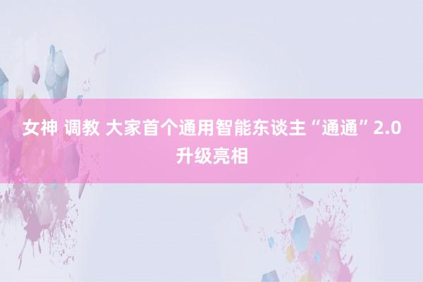 女神 调教 大家首个通用智能东谈主“通通”2.0升级亮相