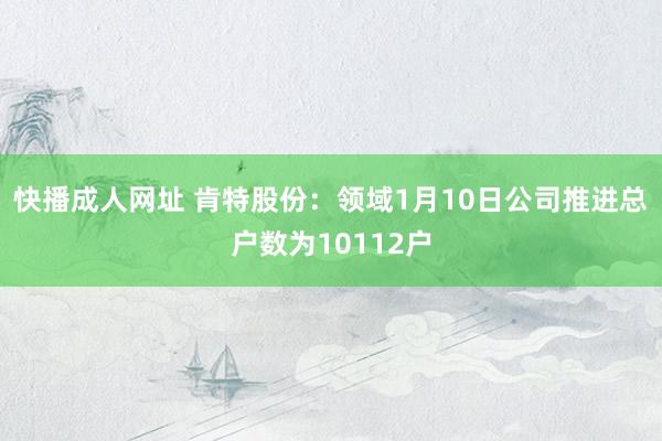 快播成人网址 肯特股份：领域1月10日公司推进总户数为10112户