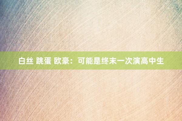 白丝 跳蛋 欧豪：可能是终末一次演高中生