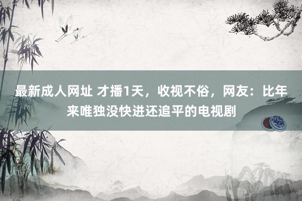 最新成人网址 才播1天，收视不俗，网友：比年来唯独没快进还追平的电视剧