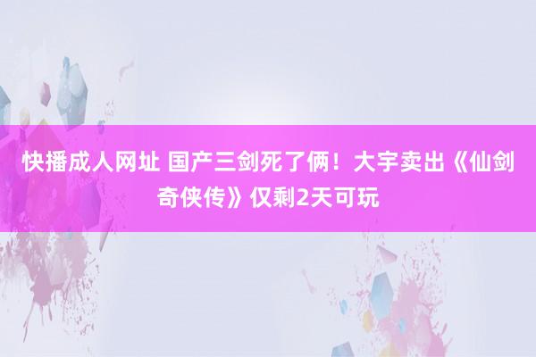 快播成人网址 国产三剑死了俩！大宇卖出《仙剑奇侠传》仅剩2天可玩