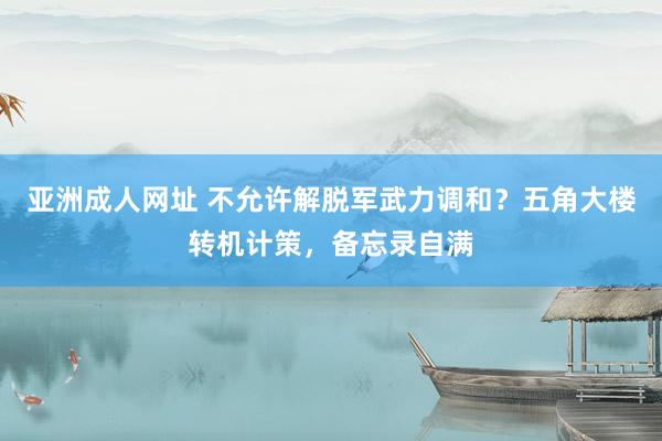亚洲成人网址 不允许解脱军武力调和？五角大楼转机计策，备忘录自满