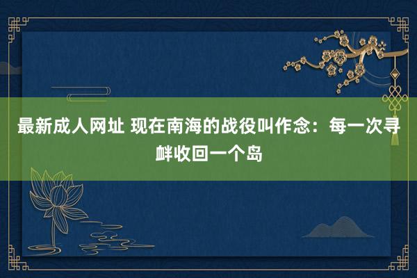 最新成人网址 现在南海的战役叫作念：每一次寻衅收回一个岛