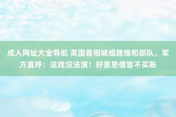成人网址大全导航 英国首相喊组建维和部队，军方直呼：这戏没法演！好意思俄皆不买账