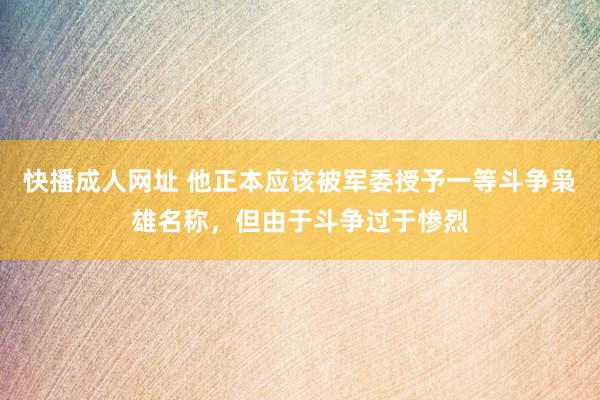快播成人网址 他正本应该被军委授予一等斗争枭雄名称，但由于斗争过于惨烈