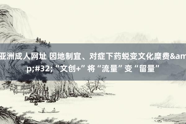 亚洲成人网址 因地制宜、对症下药蜕变文化糜费&#32;“文创+”将“流量”变“留量”