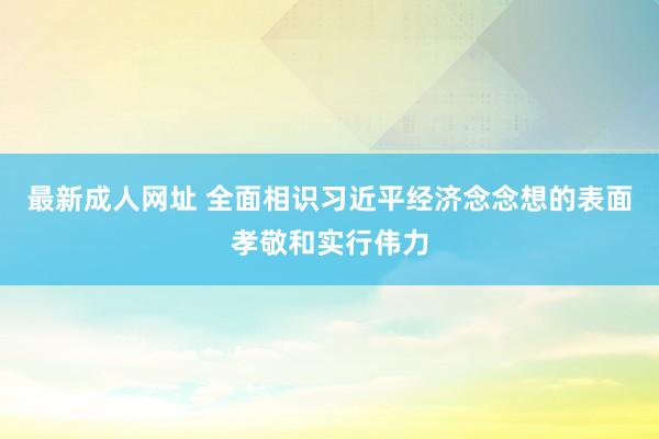 最新成人网址 全面相识习近平经济念念想的表面孝敬和实行伟力