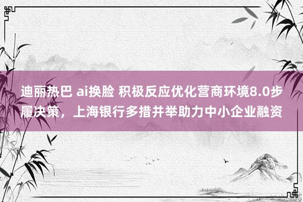 迪丽热巴 ai换脸 积极反应优化营商环境8.0步履决策，上海银行多措并举助力中小企业融资