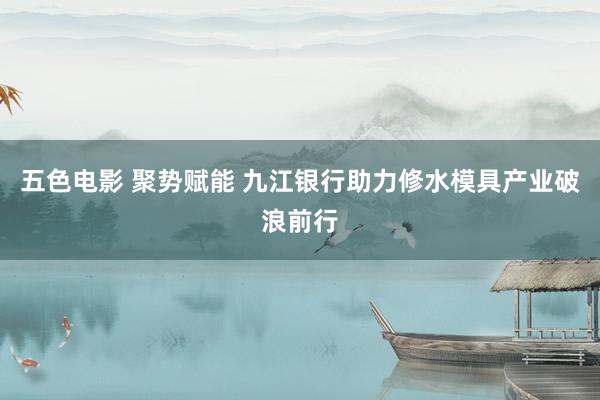 五色电影 聚势赋能 九江银行助力修水模具产业破浪前行