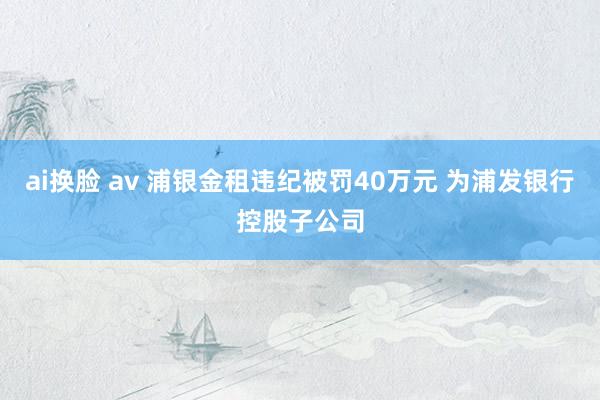 ai换脸 av 浦银金租违纪被罚40万元 为浦发银行控股子公司