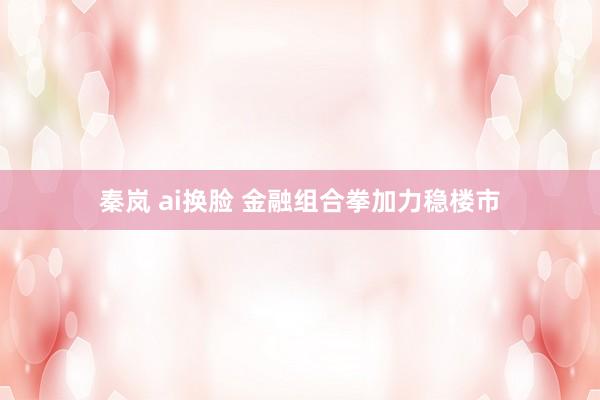 秦岚 ai换脸 金融组合拳加力稳楼市