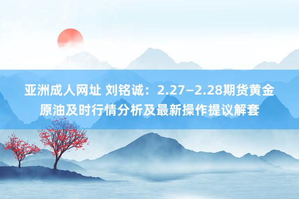 亚洲成人网址 刘铭诚：2.27—2.28期货黄金原油及时行情分析及最新操作提议解套