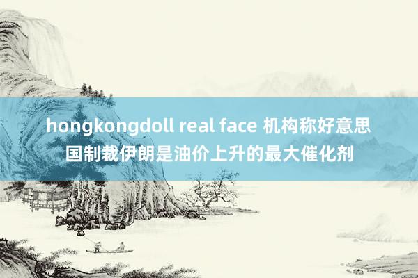 hongkongdoll real face 机构称好意思国制裁伊朗是油价上升的最大催化剂