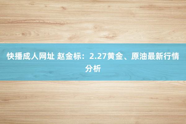 快播成人网址 赵金标：2.27黄金、原油最新行情分析