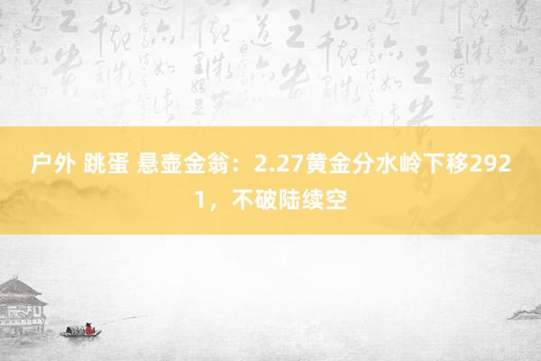户外 跳蛋 悬壶金翁：2.27黄金分水岭下移2921，不破陆续空