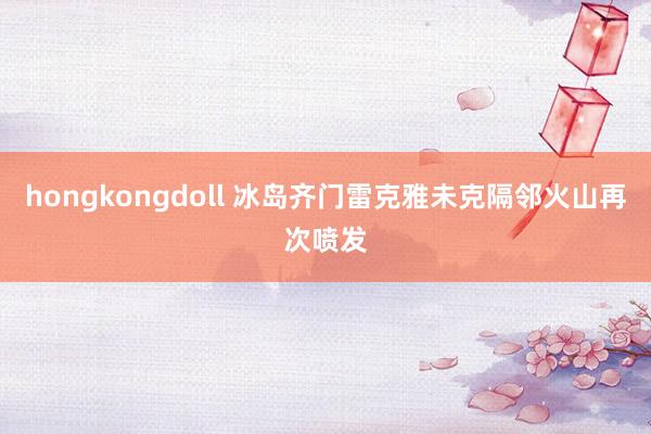hongkongdoll 冰岛齐门雷克雅未克隔邻火山再次喷发