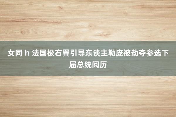女同 h 法国极右翼引导东谈主勒庞被劫夺参选下届总统阅历