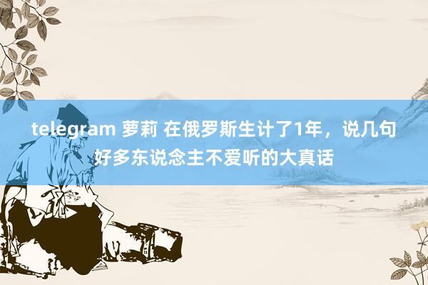 telegram 萝莉 在俄罗斯生计了1年，说几句好多东说念主不爱听的大真话