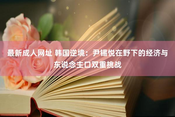 最新成人网址 韩国逆境：尹锡悦在野下的经济与东说念主口双重挑战