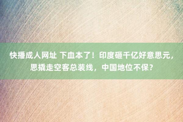 快播成人网址 下血本了！印度砸千亿好意思元，思撬走空客总装线，中国地位不保？