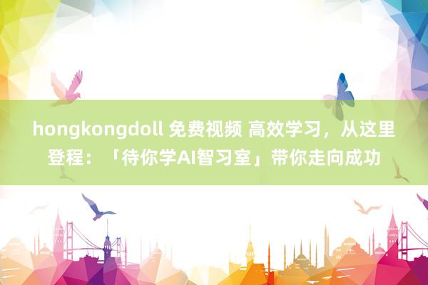hongkongdoll 免费视频 高效学习，从这里登程：「待你学AI智习室」带你走向成功