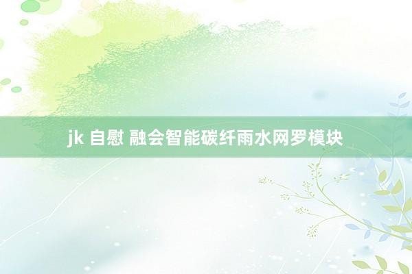 jk 自慰 融会智能碳纤雨水网罗模块