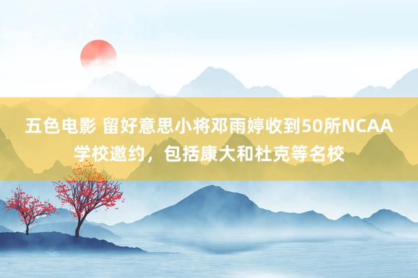 五色电影 留好意思小将邓雨婷收到50所NCAA学校邀约，包括康大和杜克等名校
