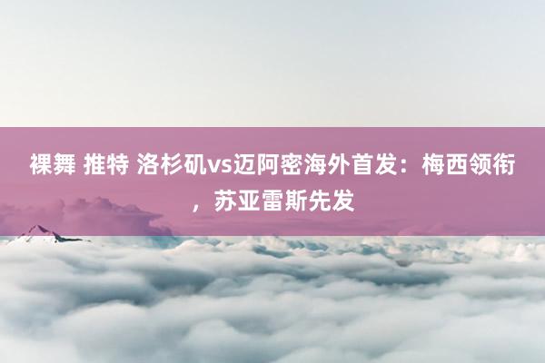 裸舞 推特 洛杉矶vs迈阿密海外首发：梅西领衔，苏亚雷斯先发