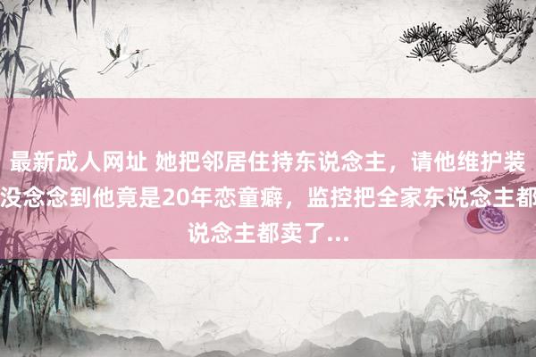 最新成人网址 她把邻居住持东说念主，请他维护装监控！没念念到他竟是20年恋童癖，监控把全家东说念主都卖了...