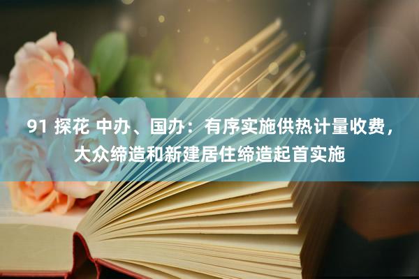 91 探花 中办、国办：有序实施供热计量收费，大众缔造和新建居住缔造起首实施