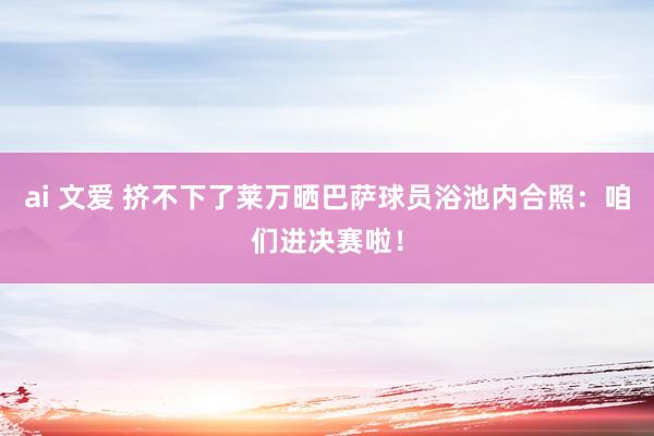 ai 文爱 挤不下了莱万晒巴萨球员浴池内合照：咱们进决赛啦！