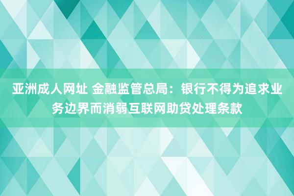 亚洲成人网址 金融监管总局：银行不得为追求业务边界而消弱互联网助贷处理条款