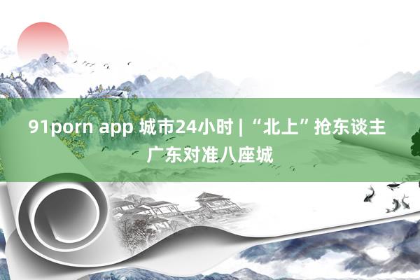 91porn app 城市24小时 | “北上”抢东谈主 广东对准八座城