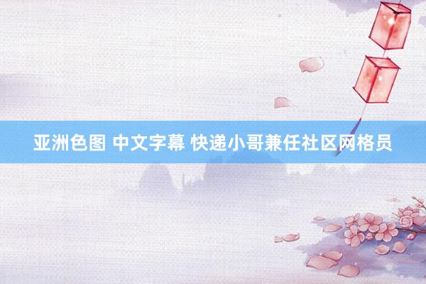 亚洲色图 中文字幕 快递小哥兼任社区网格员