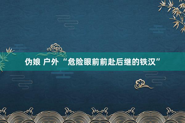 伪娘 户外 “危险眼前前赴后继的铁汉”