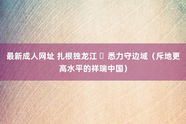 最新成人网址 扎根独龙江  悉力守边域（斥地更高水平的祥瑞中国）