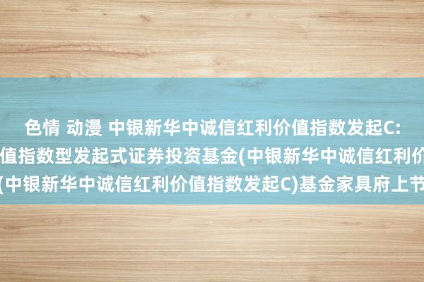 色情 动漫 中银新华中诚信红利价值指数发起C: 中银新华中诚信红利价值指数型发起式证券投资基金(中银新华中诚信红利价值指数发起C)基金家具府上节录