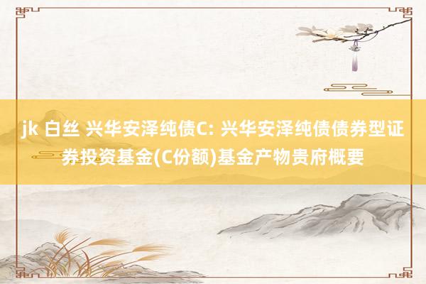 jk 白丝 兴华安泽纯债C: 兴华安泽纯债债券型证券投资基金(C份额)基金产物贵府概要