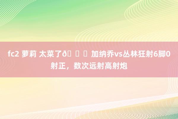 fc2 萝莉 太菜了😅加纳乔vs丛林狂射6脚0射正，数次远射高射炮