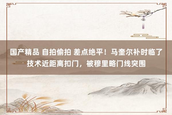 国产精品 自拍偷拍 差点绝平！马奎尔补时临了技术近距离扣门，被穆里略门线突围