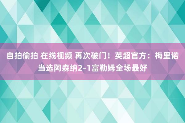 自拍偷拍 在线视频 再次破门！英超官方：梅里诺当选阿森纳2-1富勒姆全场最好