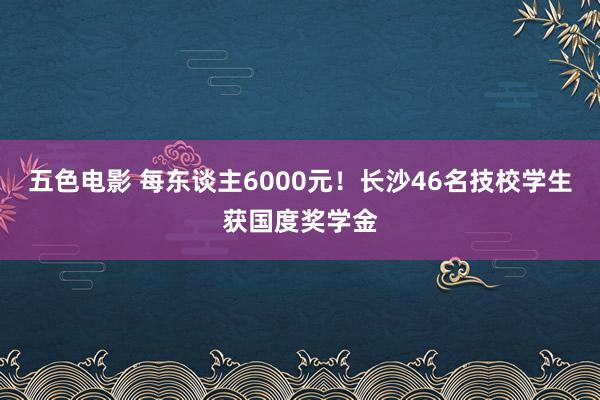 五色电影 每东谈主6000元!长沙46名技校学生获国度奖学金